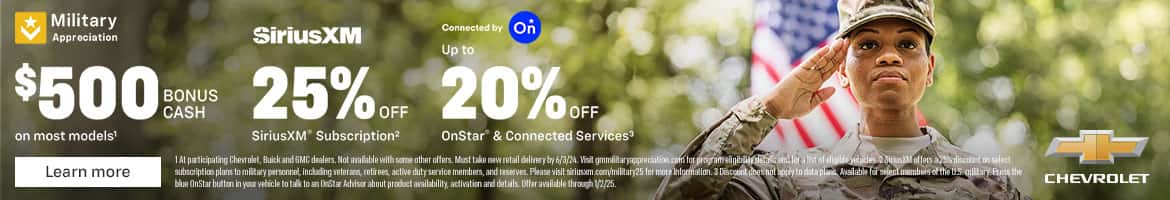 Military Appreciation on most models! Learn more SiriusXM Connected by Up to *C CASH 25%.r. SiriusXM* Subscription? OnStar & Connected Services 1 At participating Chevrolet, Buick and GMC dealers. Not available with some other offers. Must take new retail delivery by 6/3/24. Visit gmmilitaryappreciation com tor program eligibily detaic and toratist of eles 2 SinisM allers a 25% discount on select subscription plans to miltary personnel, including veterans, retirees, active duty service members, and reserves. Please visit siriusem.com/military25 for more information. 3 Discount doesnot appy to data plans Available forselect members of the UtS. miltary. Press the blue OnStar button in your vehicle to talk to an DeStar Advisor about product availability, activation and details. Offer available through 1/2/25. CHEVROLET