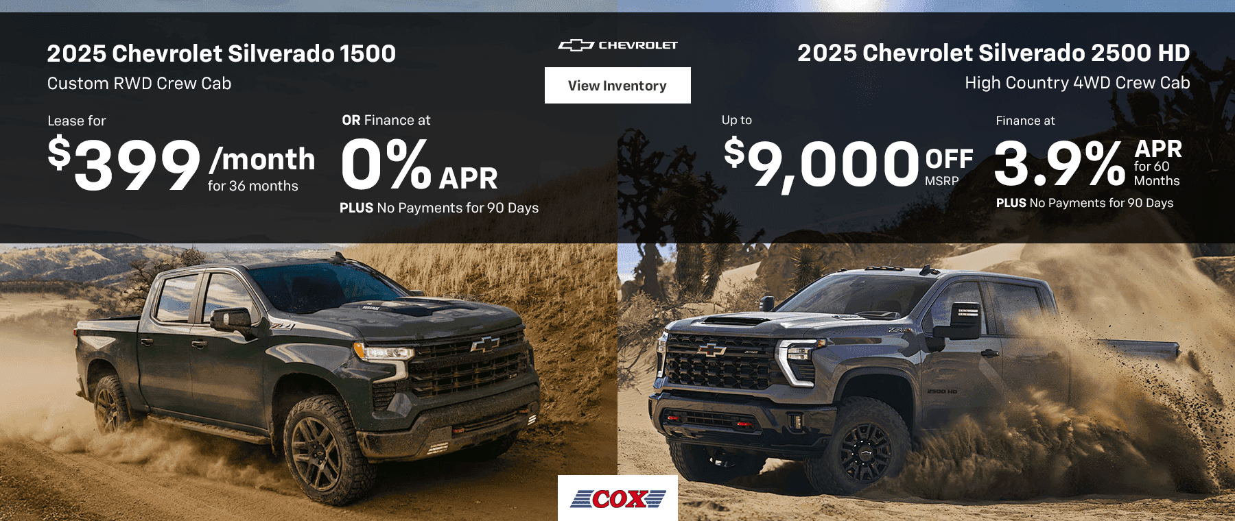 2025 Chevrolet Silverado 1500 Custom RWD Crew Cab Lease for $399/mo for 36 months OR Finance at 0% PLUS No Payments for 90 Days 2025 Chevrolet Silverado 2500 HD High Country 4WD Crew Cab Up to $9,000 OFF MSRP Finance at 3.9% for 60 Months PLUS No Payments for 90 Days