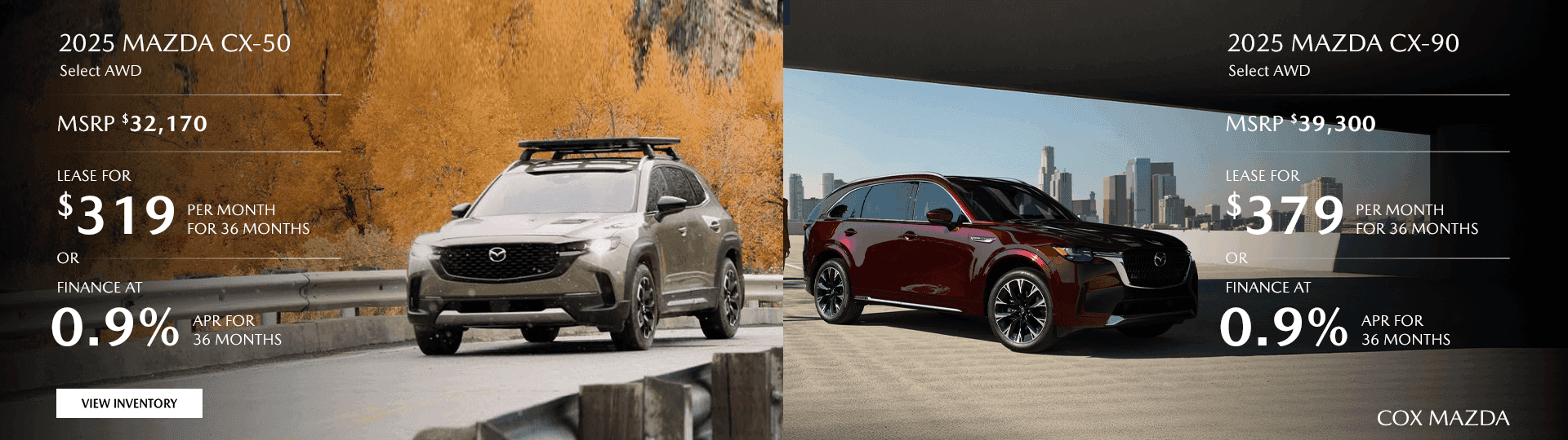 2025 MAZDA CX-50 Select AWD MSRP $32,170 Lease for $319/mo for 36 months OR Finance at 0.9% for 36 Months 2025 MAZDA CX-90 Select AWD MSRP $39,300 Lease for $379/mo for 36 months OR Finance at 0.9% for 36 Months
