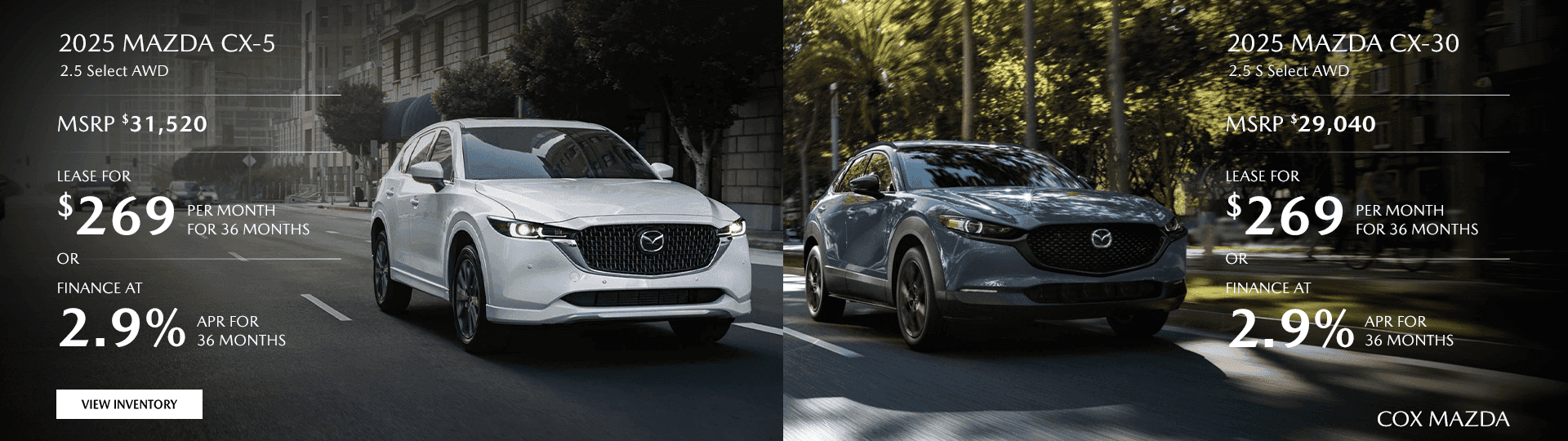 2025 MAZDA CX-5 2.5 Select AWD MSRP $31,520 Lease for $269/mo for 36 months OR Finance at 2.9% for 36 Months 2025 MAZDA CX-30 2.5 S Select AWD MSRP $29,040 Lease for $269/mo for 36 months OR Finance at 2.9% for 36 Months
