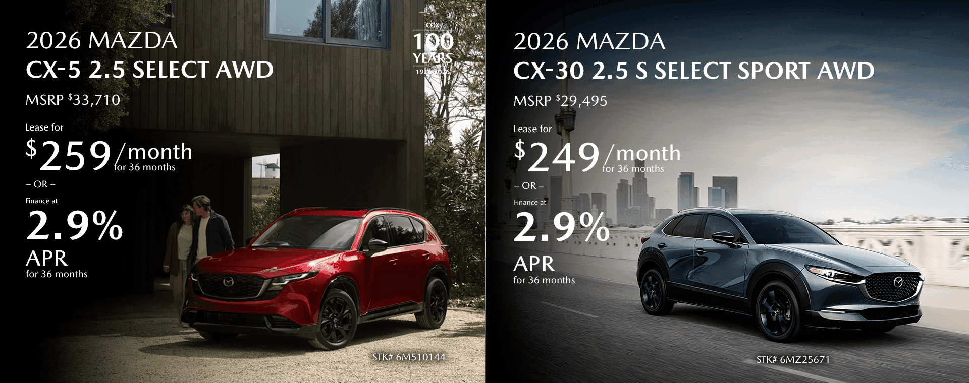2026 MAZDA CX-5 2.5 Select AWD MSRP $33,710 Lease for $259/mo for 36 months OR Finance at 2.9% for 36 Months 2026 MAZDA CX-30 2.5 S Select Sport AWD MSRP $29,495 Lease for $249/mo for 36 months OR Finance at 2.9% for 36 Months