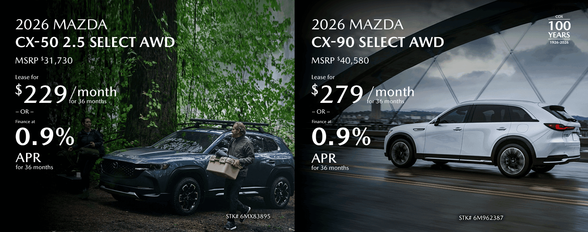 2026 MAZDA CX-50 2.5 Select AWD MSRP $31,730 Lease for $229/mo for 36 months OR Finance at 0.9% for 36 Months 2026 MAZDA CX-90 Select AWD MSRP $40,580 Lease for $279/mo for 36 months OR Finance at 0.9% for 36 Months