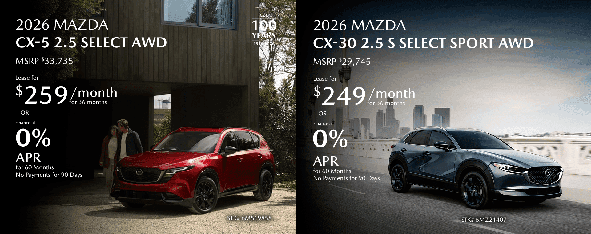 2026 MAZDA CX-5 2.5 Select AWD MSRP $33,735 Lease for $259/mo for 36 months OR Finance at 0% for 60 Months No Payments for 90 Days 2026 Mazda CX-30 2.5 S Select Sport AWD MSRP $29,745 Lease for $249/mo for 36 months OR Finance at 0% for 60 Months No Payments for 90 Days