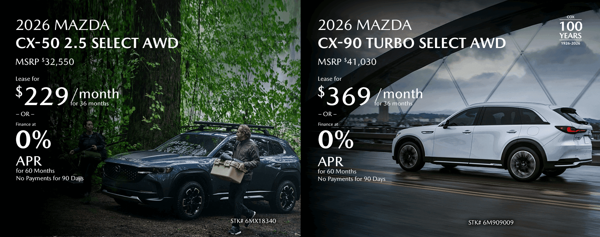 2026 MAZDA CX-50 2.5 Select AWD MSRP $32,550 Lease for $229/mo for 36 months OR Finance at 0% for 60 Months No Payments for 90 Days 2026 MAZDA CX-90 Turbo Select AWD MSRP $41,030 Lease for $369/mo for 36 months OR Finance at 0% for 60 Months No Payments for 90 Days
