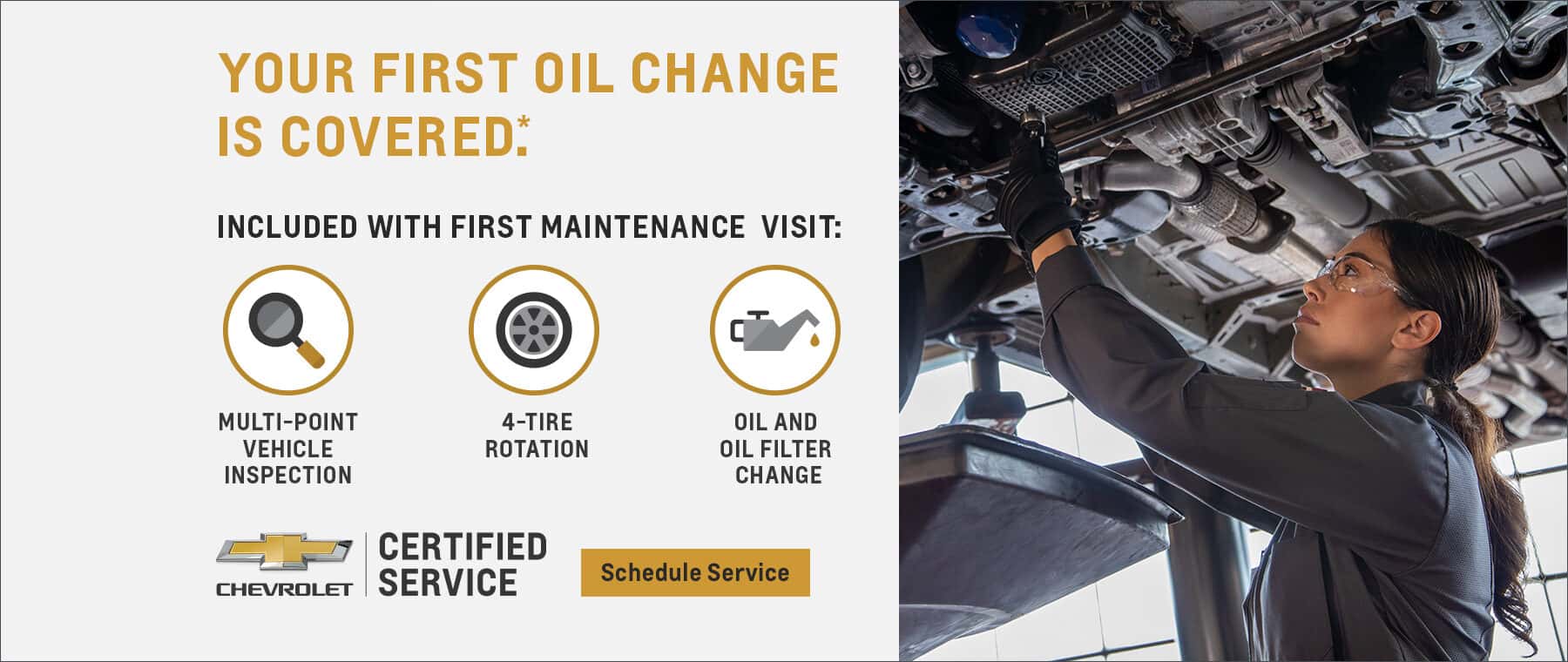 YOUR FIRST OIL CHANGE IS COVERED: INCLUDED WITH FIRST MAINTENANCE VISIT: MULTI-POINT VEHICLE INSPECTION 4-TIRE ROTATION * CERTIFIED CHEVROLET SERVICE OIL AND OIL FILTER CHANGE Schedule Service