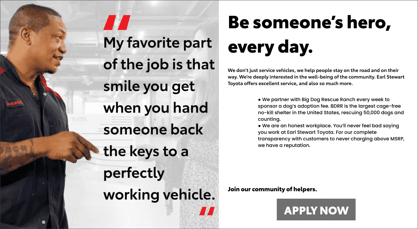 Be someone’s hero, every day. We don’t just service vehicles, we help people stay on the road and on their way. We’re deeply interested in the well-being of the community. Earl Stewart Toyota offers excellent service, and also so much more. ● We partner with Big Dog Rescue Ranch every week to sponsor a dog’s adoption fee. BDRR is the largest cage-free no-kill shelter in the United States, rescuing 50,000 dogs and counting. ● We are an honest workplace. You’ll never feel bad saying you work at Earl Stewart Toyota. For our complete transparency with customers to never charging above MSRP, we have a reputation. ● We believe in taking care of our customers well after the initial sale. Join our community of helpers.