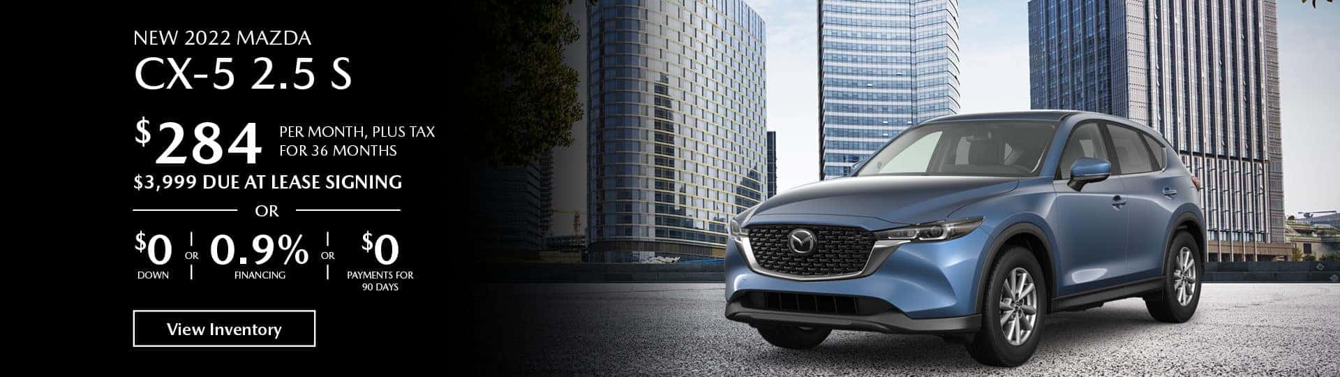 Lease the new 2022 Mazda CX-5 2.5 S for $284 per month, plus tax for 36 months. $3,999 Due at lease signing, or $0 down payment or 0.9% financing or $0 payments for 90 days.