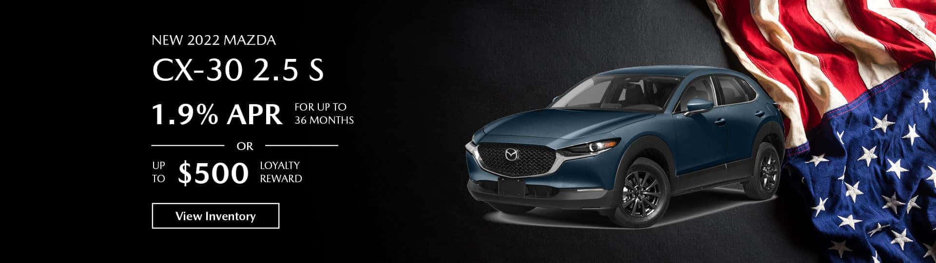 The 2022 Mazda CX-30 2.5 S. 1.9 % APR for up to 36 months, or up to $500 loyalty reward. View inventory.